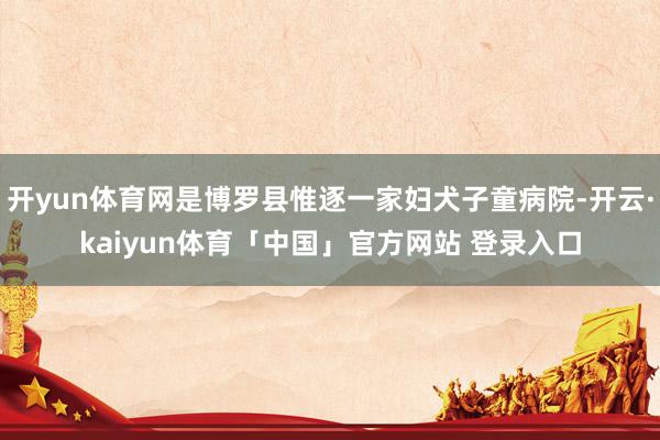 开yun体育网是博罗县惟逐一家妇犬子童病院-开云·kaiyun体育「中国」官方网站 登录入口
