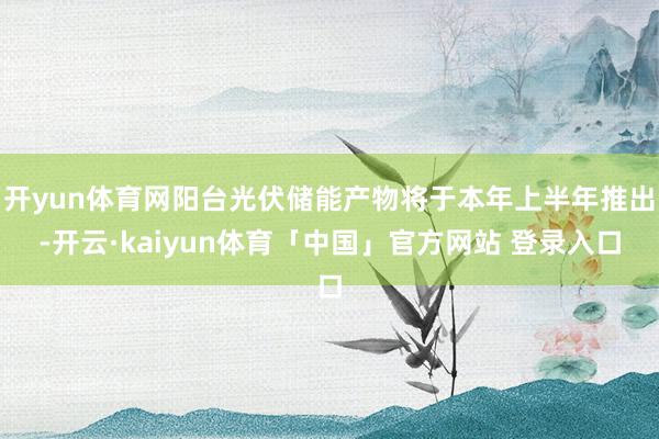 开yun体育网阳台光伏储能产物将于本年上半年推出-开云·kaiyun体育「中国」官方网站 登录入口