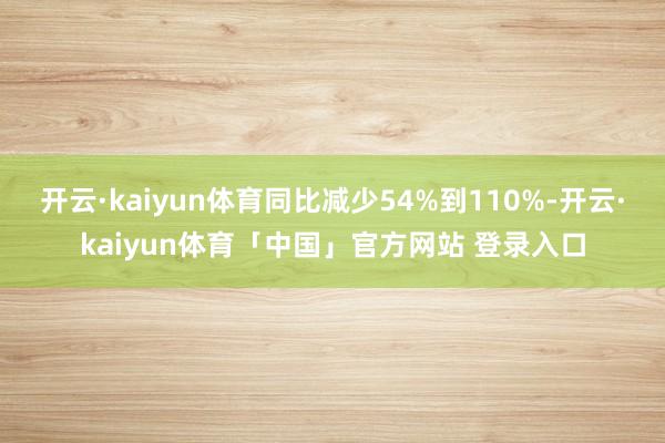 开云·kaiyun体育同比减少54%到110%-开云·kaiyun体育「中国」官方网站 登录入口