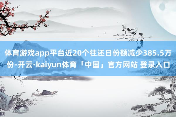 体育游戏app平台近20个往还日份额减少385.5万份-开云·kaiyun体育「中国」官方网站 登录入口