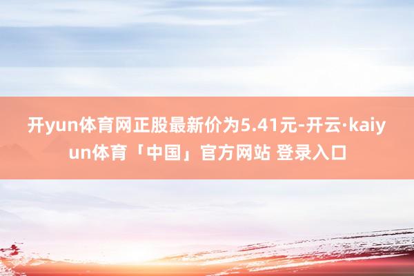 开yun体育网正股最新价为5.41元-开云·kaiyun体育「中国」官方网站 登录入口