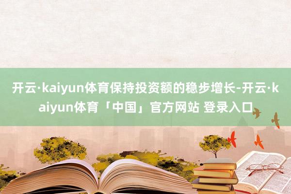 开云·kaiyun体育保持投资额的稳步增长-开云·kaiyun体育「中国」官方网站 登录入口