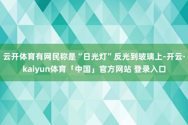 云开体育有网民称是“日光灯”反光到玻璃上-开云·kaiyun体育「中国」官方网站 登录入口