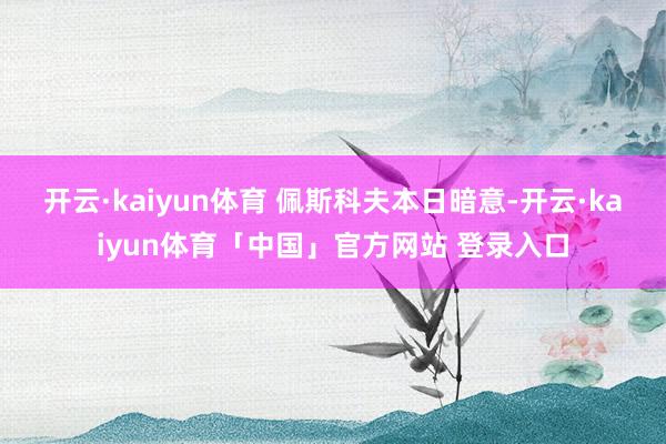 开云·kaiyun体育 　　佩斯科夫本日暗意-开云·kaiyun体育「中国」官方网站 登录入口