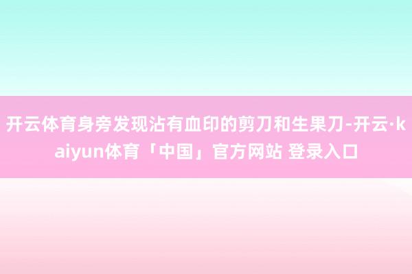 开云体育身旁发现沾有血印的剪刀和生果刀-开云·kaiyun体育「中国」官方网站 登录入口