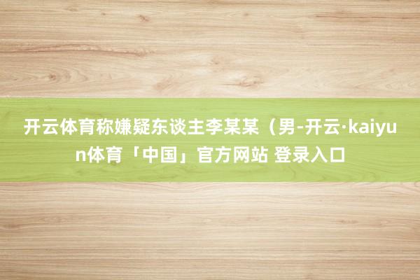 开云体育称嫌疑东谈主李某某（男-开云·kaiyun体育「中国」官方网站 登录入口
