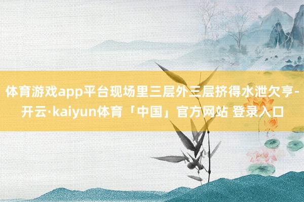 体育游戏app平台现场里三层外三层挤得水泄欠亨-开云·kaiyun体育「中国」官方网站 登录入口