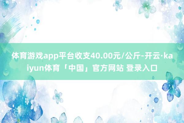 体育游戏app平台收支40.00元/公斤-开云·kaiyun体育「中国」官方网站 登录入口