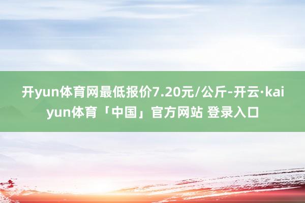 开yun体育网最低报价7.20元/公斤-开云·kaiyun体育「中国」官方网站 登录入口