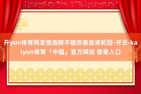 开yun体育网坚捏泡脚不错改善血液轮回-开云·kaiyun体育「中国」官方网站 登录入口