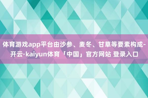 体育游戏app平台由沙参、麦冬、甘草等要素构成-开云·kaiyun体育「中国」官方网站 登录入口